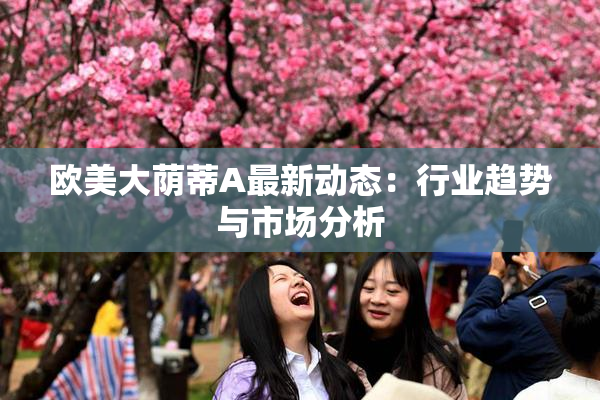 欧美大荫蒂A最新动态：行业趋势与市场分析