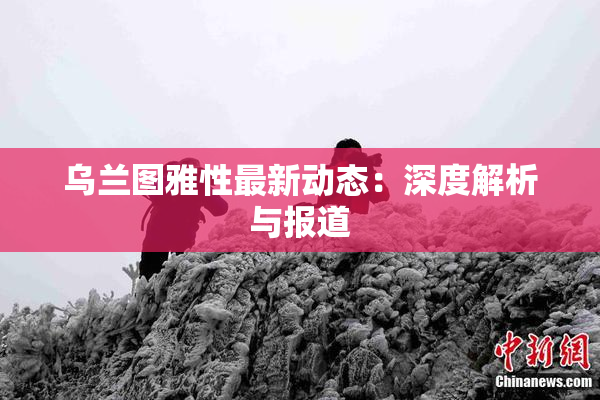 乌兰图雅性最新动态：深度解析与报道