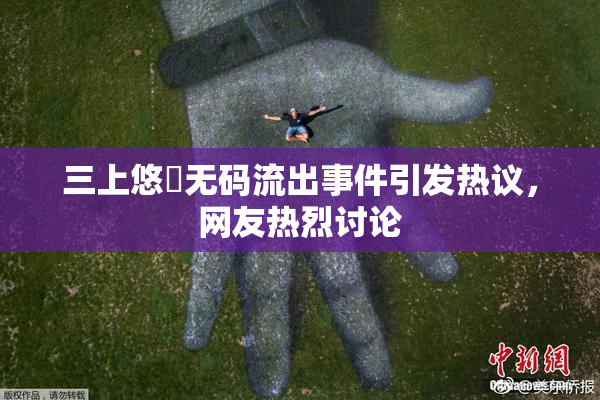 三上悠亜无码流出事件引发热议，网友热烈讨论