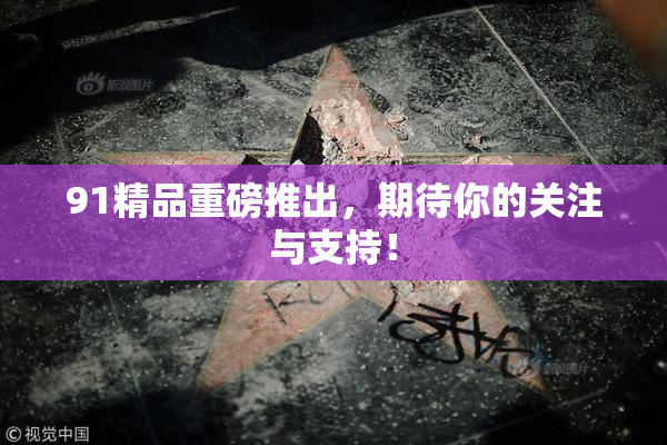 91精品重磅推出，期待你的关注与支持！