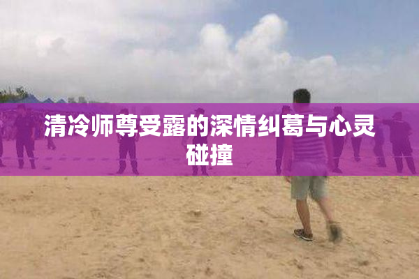 清冷师尊受露的深情纠葛与心灵碰撞