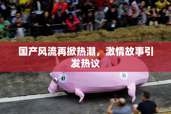 国产风流再掀热潮，激情故事引发热议