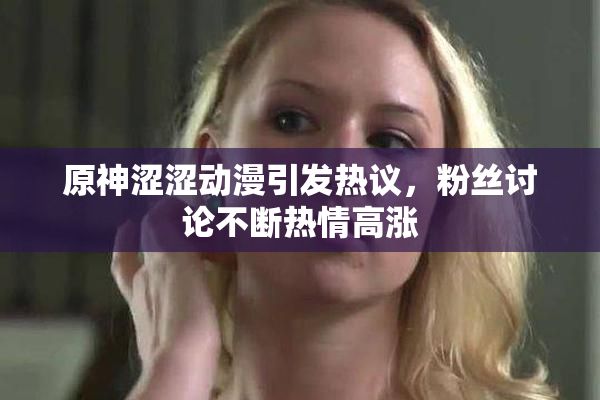 原神涩涩动漫引发热议，粉丝讨论不断热情高涨
