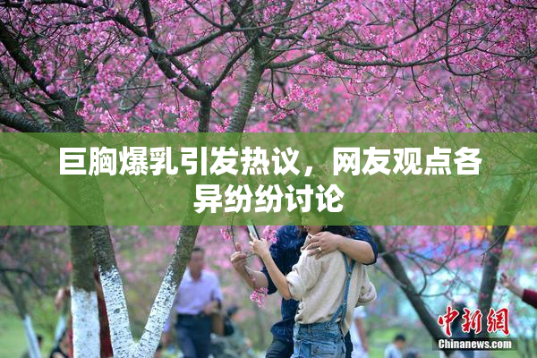 巨胸爆乳引发热议，网友观点各异纷纷讨论