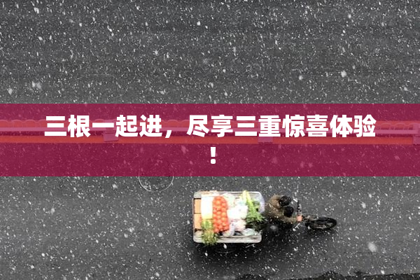三根一起进，尽享三重惊喜体验！