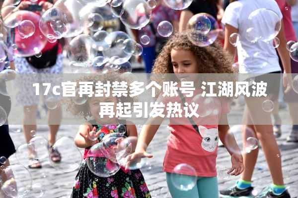 17c官再封禁多个账号 江湖风波再起引发热议