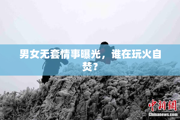 男女无套情事曝光，谁在玩火自焚？