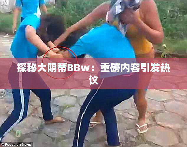 探秘大阴蒂BBw：重磅内容引发热议
