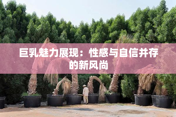 巨乳魅力展现：性感与自信并存的新风尚