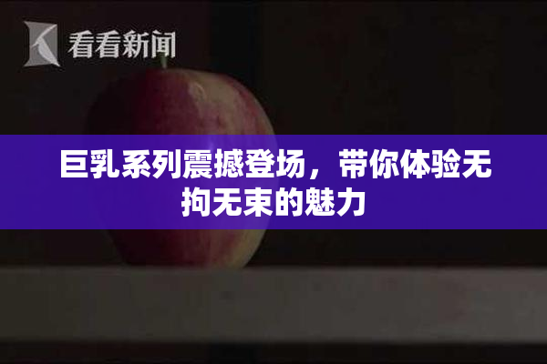 巨乳系列震撼登场，带你体验无拘无束的魅力