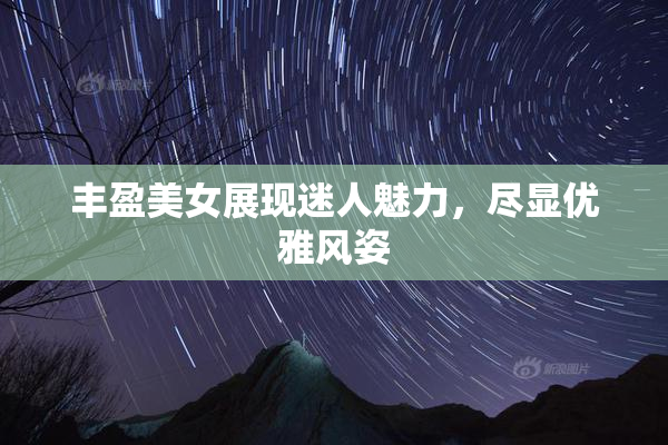 丰盈美女展现迷人魅力，尽显优雅风姿