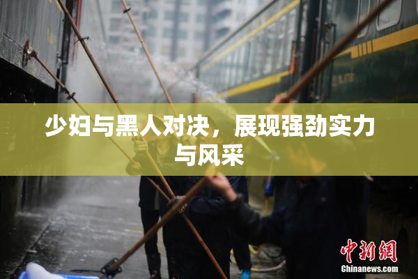 少妇与黑人对决，展现强劲实力与风采