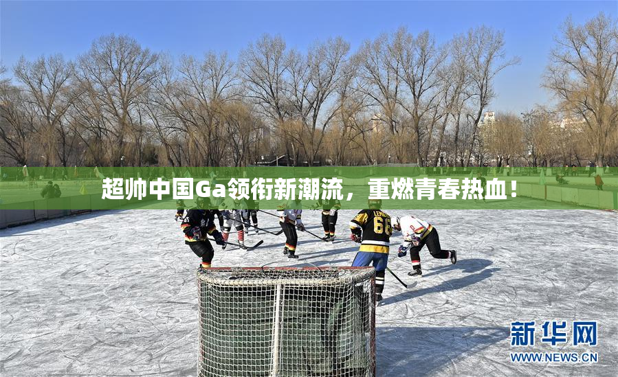 超帅中国Ga领衔新潮流，重燃青春热血！