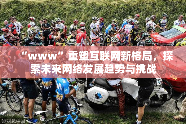 “www”重塑互联网新格局，探索未来网络发展趋势与挑战