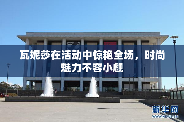 瓦妮莎在活动中惊艳全场，时尚魅力不容小觑