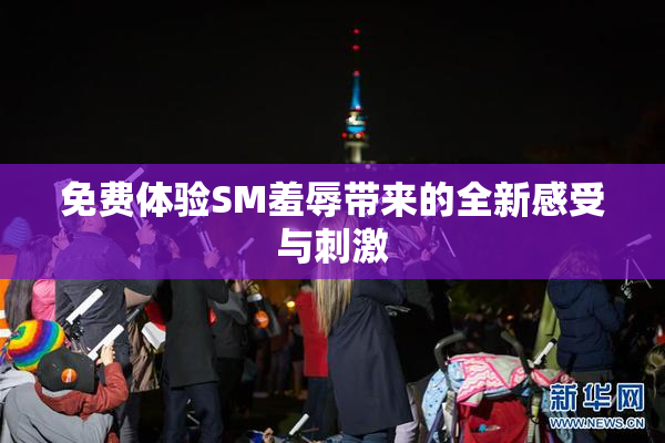 免费体验SM羞辱带来的全新感受与刺激
