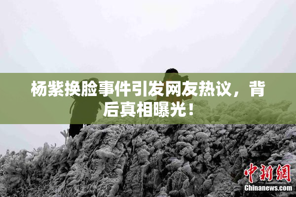 杨紫换脸事件引发网友热议，背后真相曝光！