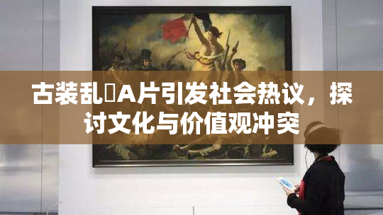 古装乱婬A片引发社会热议，探讨文化与价值观冲突