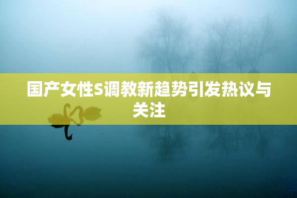 国产女性S调教新趋势引发热议与关注