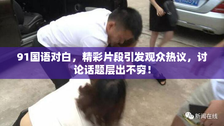 91国语对白，精彩片段引发观众热议，讨论话题层出不穷！