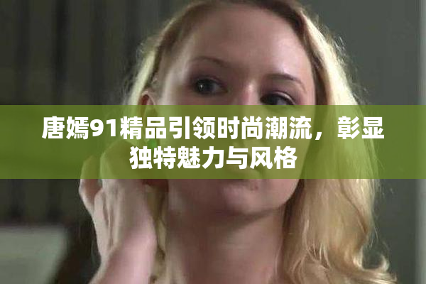唐嫣91精品引领时尚潮流，彰显独特魅力与风格