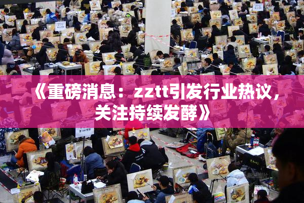 《重磅消息：zztt引发行业热议，关注持续发酵》