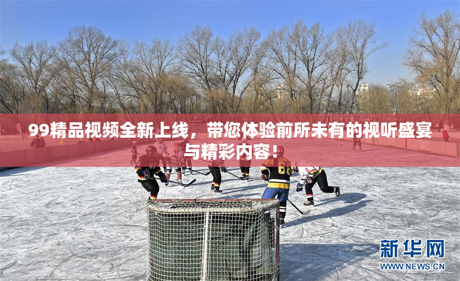 99精品视频全新上线，带您体验前所未有的视听盛宴与精彩内容！
