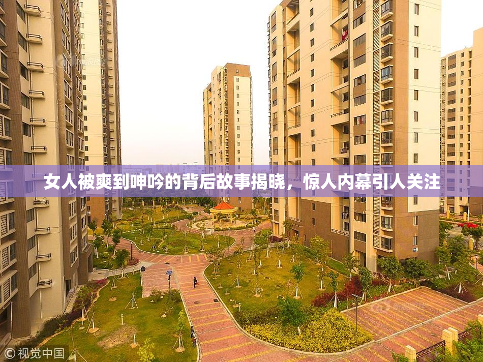 女人被爽到呻吟的背后故事揭晓，惊人内幕引人关注