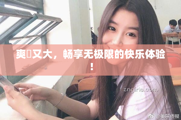 爽擼又大，畅享无极限的快乐体验！