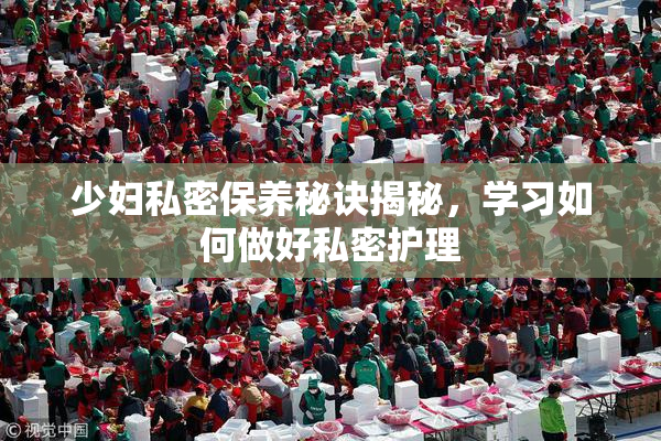 少妇私密保养秘诀揭秘，学习如何做好私密护理