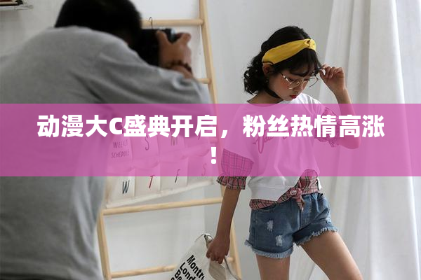 动漫大C盛典开启，粉丝热情高涨！