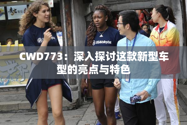 CWD773：深入探讨这款新型车型的亮点与特色
