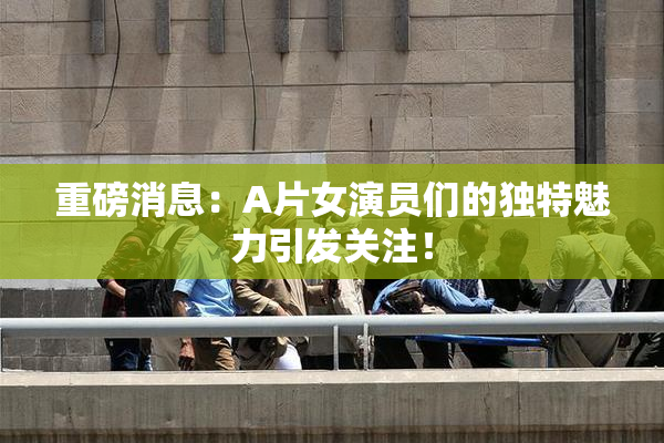 重磅消息：A片女演员们的独特魅力引发关注！