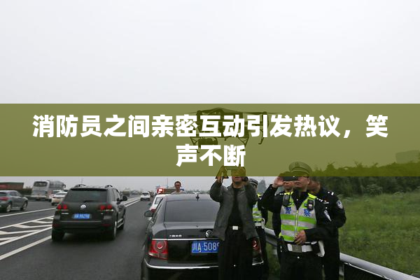 消防员之间亲密互动引发热议，笑声不断