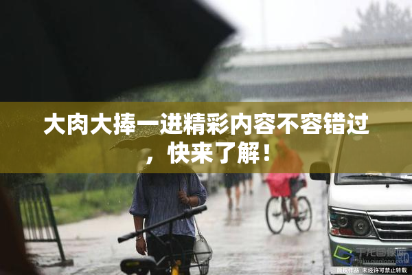 大肉大捧一进精彩内容不容错过，快来了解！