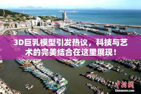 3D巨乳模型引发热议，科技与艺术的完美结合在这里展现！