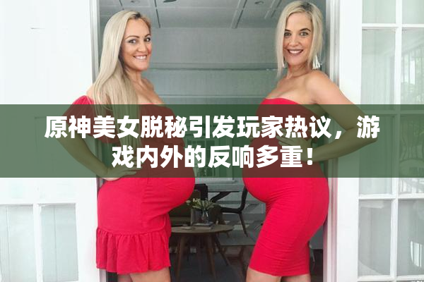 原神美女脱秘引发玩家热议，游戏内外的反响多重！