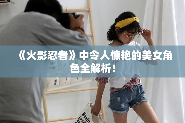 《火影忍者》中令人惊艳的美女角色全解析！