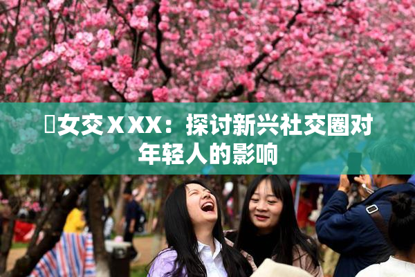 乣女交ⅩXX：探讨新兴社交圈对年轻人的影响