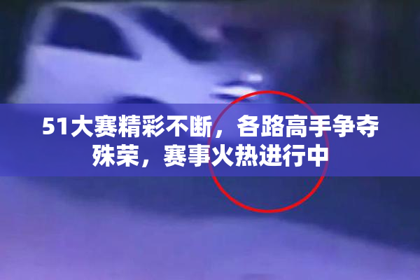 51大赛精彩不断，各路高手争夺殊荣，赛事火热进行中
