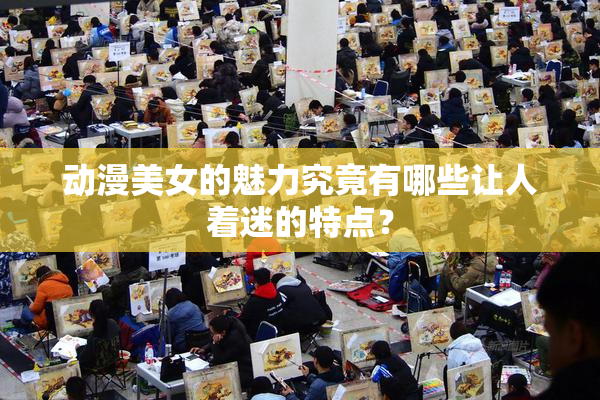 动漫美女的魅力究竟有哪些让人着迷的特点？