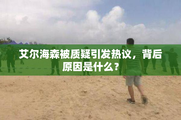 艾尔海森被质疑引发热议，背后原因是什么？