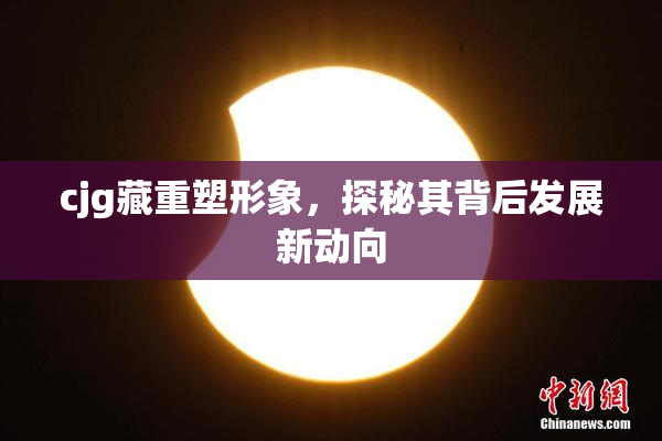 cjg藏重塑形象，探秘其背后发展新动向