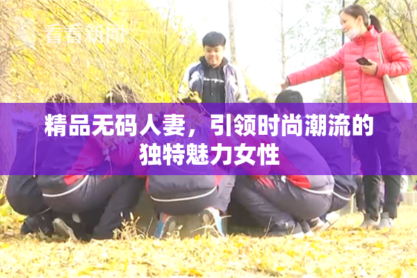 精品无码人妻，引领时尚潮流的独特魅力女性