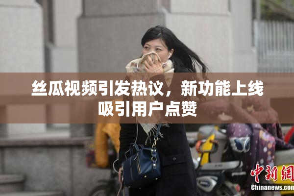 丝瓜视频引发热议，新功能上线吸引用户点赞