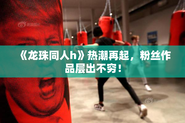 《龙珠同人h》热潮再起，粉丝作品层出不穷！
