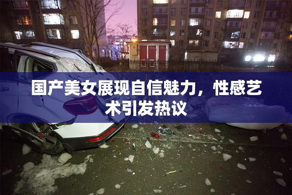 国产美女展现自信魅力，性感艺术引发热议