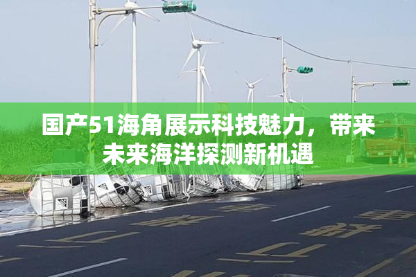 国产51海角展示科技魅力，带来未来海洋探测新机遇