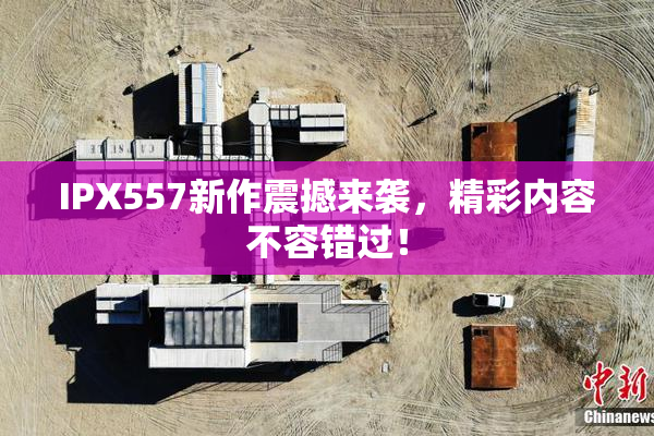 IPX557新作震撼来袭，精彩内容不容错过！