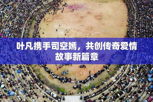 叶凡携手司空嫣，共创传奇爱情故事新篇章